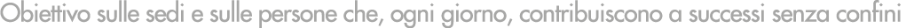 Obiettivo sulle sedi e sulle persone che, ogni giorno, contribuiscono a successi senza confini